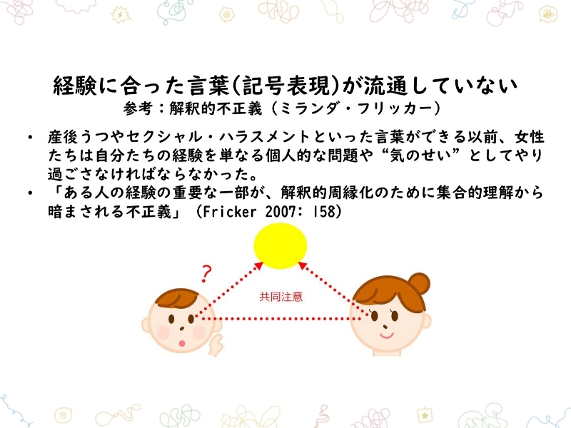 経験に合った言葉（記号表現）が流通していない 参考：解釈的不正義（ミランダ・フリッカー）　・産後うつやセクシャル・ハラスメントといった言葉ができる以前、女性たちは自分たちの経験を単なる個人的な問題や「気のせい」としてやり過ごさなければならなかった。・「ある人の経験の重要な一部が、解釈的周縁化のために集合的理解から暗まされる不正義」（Fricker　2007: 158）