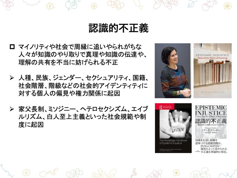 認識的不正義　マイノリティや社会で周縁に追いやられがちな人々が知識のやり取りで心理や知識の伝達や、理解の共有を不当に妨げられる不正・人種、民族、ジェンダー、セクシュアリティ、国籍、社会階層、階級などの社会的アイデンティティに対する個人の偏見や権力関係に起因・家父長制、ミソジニー、ヘテロセクシズム、エイブルリズム、白人至上主義といった社会規範や制度に起因