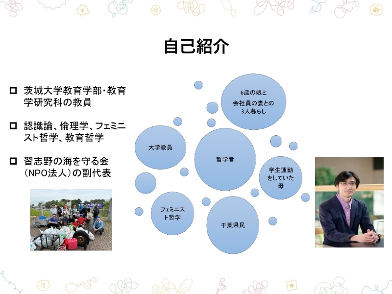 自己紹介 ・茨城大学教育学部・教育学研究科の教員・認識論、倫理学、フェミニスト哲学、教育哲学・習志野の海を守る会（NPO法人）の副代表 6歳の娘と会社員の妻との3人暮らし 大学教員 哲学者 学生運動をしていた母 フェミニスト哲学 千葉県民