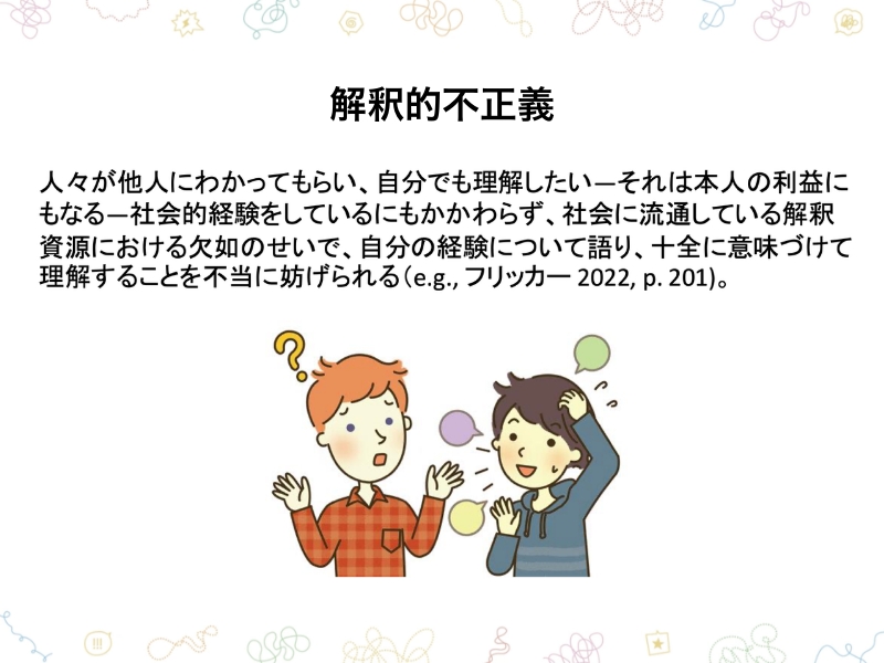 解釈的不正義　人々が他人にわかってもらい、自分でも理解したいーそれは本人の利益にもなるー社会的経験をしているにもかかわらず、社会に流通している解釈資源における欠如のせいで、自分の経験について語り、十全に意味づけて理解することを不当に妨げられる（e.g.,フリッカー 2022,p.201）。