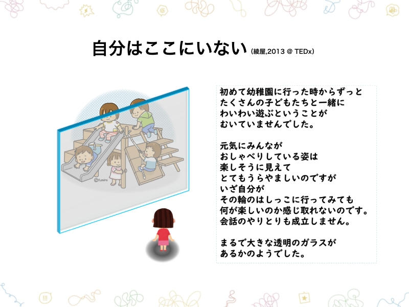 自分はここにいない（綾屋,2013@TEDx）　初めて幼稚園に行った時からずっとたくさんの子どもたちと一緒にわいわい遊ぶということがむいていませんでした。　元気にみんながおしゃべりしている姿は楽しそうに見えてとてもうらやましいのですがいざ自分がその輪のはしっこに行ってみて何が楽しいのか感じ取れないのです。会話のやりとりも成立しません。　まるで大きな透明のガラスがあるかのようでした。
